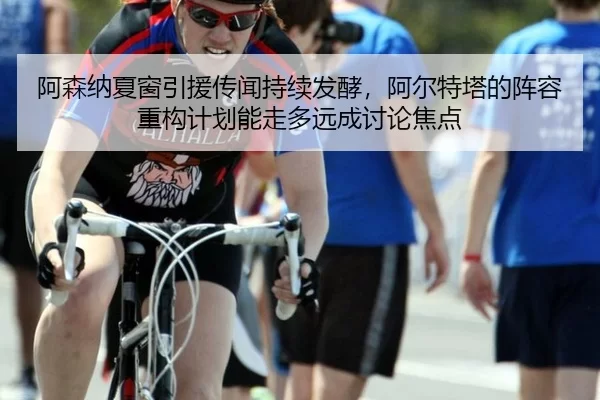 阿森纳夏窗引援传闻持续发酵，阿尔特塔的阵容重构计划能走多远成讨论焦点